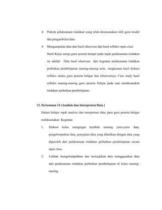  Praktik pelaksanaan tindakan yang telah direncanakan oleh guru model
dan pengambilan data
 Mengumpulan data dari hasil observasi dan hasil refleksi open class
Hasil Kerja setiap guru peserta belajar pada topik pelaksanaan tindakan
ini adalah: Data hasil observasi dari kegiatan pelaksanaan tindakan
perbaikan pembelajaran masing-masing serta rangkuman hasil diskusi
refleksi antara guru peserta belajar dan observernya, Case study hasil
refleksi masing-masing guru peserta belajar pada saat melaksanakan
tindakan perbaikan pembelajaran.
13. Pertemuan 13 (Analisis dan Interpretasi Data )
Dalam belajar topik analisis dan interpretasi data, para guru peserta belajar
melaksanakan Kegiatan:
1. Diskusi kelas mengingat kembali tentang jenis-jenis data,
pengelompokan data, penyajian data yang dikaitkan dengan data yang
diperoleh dari pelaksanaan tindakan perbaikan pembelajaran secara
open class.
2. Latihan mengelompokkan dan menyajikan data menggunakan data
dari pelaksanaan tindakan perbaikan pembelajaran di kelas masing-
masing.
 