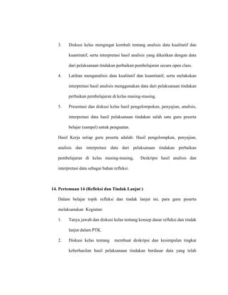 3. Diskusi kelas mengingat kembali tentang analisis data kualitatif dan
kuantitatif, serta interpretasi hasil analisis yang dikaitkan dengan data
dari pelaksanaan tindakan perbaikan pembelajaran secara open class.
4. Latihan menganalisis data kualitatif dan kuantitatif, serta melakukan
interpretasi hasil analisis menggunakan data dari pelaksanaan tindakan
perbaikan pembelajaran di kelas masing-masing.
5. Presentasi dan diskusi kelas hasil pengelompokan, penyajian, analisis,
interpretasi data hasil pelaksanaan tindakan salah satu guru peserta
belajar (sampel) untuk penguatan.
Hasil Kerja setiap guru peserta adalah: Hasil pengelompkan, penyajian,
analisis dan interpretasi data dari pelaksanaan tindakan perbaikan
pembelajaran di kelas masing-masing, Deskripsi hasil analisis dan
interpretasi data sebagai bahan refleksi.
14. Pertemuan 14 (Refleksi dan Tindak Lanjut )
Dalam belajar topik refleksi dan tindak lanjut ini, para guru peserta
melaksanakan Kegiatan:
1. Tanya jawab dan diskusi kelas tentang konsep dasar refleksi dan tindak
lanjut dalam PTK.
2. Diskusi kelas tentang membuat deskripsi dan kesimpulan tingkat
keberhasilan hasil pelaksanaan tindakan berdasar data yang telah
 