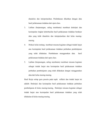 dianalisis dan interpretasikan. Pembahasan dikaitkan dengan data
hasil pelaksanaan tindakan dari open class.
3. Latihan (berpasangan, saling membantu) membuat deskripsi dan
kesimpulan tingkat keberhasilan hasil pelaksanaan tindakan berdasar
data yang telah dianalisis dan interpretasikan dari kelas masing-
masing.
4. Diskusi kelas tentang membuat rencana kegiatan sebagai tindak lanjut
atas kesimpulan hasil pelaksanaan tindakan perbaikan pembelajaran
yang telah dilakukan. Pembahasan menggunakan data hasil
pelaksanaan tindakan dari open class.
5. Latihan (berpasangan, saling membantu) membuat rencana kegiatan
sebagai tindak lanjut atas kesimpulan hasil pelaksanaan tindakan
perbaikan pembelajaran yang telah dilakukan dengan menggunakan
data dari kelas masing-masing.
Hasil Kerja setiap guru peserta pada topik refleksi dan tindak lanjut ini
adalah: Deskripsi dan kesimpulan hasil pelaksanaan tindakan perbaikan
pembelajaran di kelas masing-masing, Deskripsi rencana kegiatan sebagai
tindak lanjut atas kesimpulan hasil pelaksanaan tindakan yang telah
dilakukan di kelas masing-masing.
 