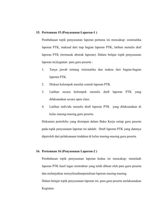 15. Pertemuan 15 (Penyusunan Laporan-1 )
Pembahasan topik penyusunan laporan pertama ini mencakup: sistematika
laporan PTK, maksud dari tiap bagian laporan PTK, latihan menulis draf
laporan PTK (termasuk abstrak laporan). Dalam belajar topik penyusunan
laporan ini,kegiatan para guru peserta :
1. Tanya jawab tentang sistematika dan makna dari bagian-bagian
laporan PTK.
2. Diskusi kelompok menilai contoh laporan PTK
3. Latihan secara kelompok menulis draft laporan PTK yang
dilaksanakan secara open class.
4. Latihan individu menulis draft laporan PTK yang dilaksanakan di
kelas masing-masing guru peserta.
Dokumen portofolio yang disimpan dalam Buku Kerja setiap guru peserta
pada topik penyusunan laporan ini adalah: Draft laporan PTK yang datanya
diperoleh dari pelaksanaan tindakan di kelas masing-masing guru peserta.
16. Pertemuan 16 (Penyusunan Laporan-2 )
Pembahasan topik penyusunan laporan kedua ini mencakup: menelaah
laporan PTK hasil tugas terstruktur yang telah dibuat oleh para guru peserta
dan melanjutkan menyelesaikanpenulisan laporan masing-masing.
Dalam belajar topik penyusunan laporan ini, para guru peserta melaksanakan
Kegiatan:
 