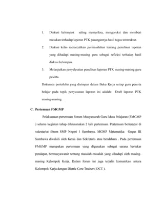 1. Diskusi kelompok saling memeriksa, mengoreksi dan memberi
masukan terhadap laporan PTK pasangannya hasil tugas terstruktur.
2. Diskusi kelas memecahkan permasalahan tentang penulisan laporan
yang dihadapi masing-masing guru sebagai refleksi terhadap hasil
diskusi kelompok.
3. Melanjutkan penyelesaian penulisan laporan PTK masing-masing guru
peserta.
Dokumen portofolio yang disimpan dalam Buku Kerja setiap guru peserta
belajar pada topik penyusunan laporan ini adalah: Draft laporan PTK
masing-masing.
C. Pertemuan FMGMP
Pelaksanaan pertemuan Forum Musyawarah Guru Mata Pelajaran (FMGMP
) selama kegiatan tahap dilaksanakan 2 kali pertemuan. Pertemuan bertempat di
sekretariat fórum SMP Negeri 1 Sumbawa. MGMP Matematika Gugus III
Sumbawa diwakili oleh Ketua dan Sekretaris atau bendahara . Pada pertemuan
FMGMP merupakan pertemuan yang digunakan sebagai sarana bertukar
pendapat, bermusyawarah tentang masalah-masalah yang dihadapi oleh masing-
masing Kelompok Kerja. Dalam forum ini juga terjalin komunikasi antara
Kelompok Kerja dengan Distric Core Trainer ( DCT ).
 