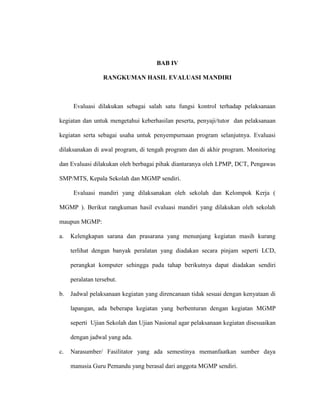 BAB IV
RANGKUMAN HASIL EVALUASI MANDIRI
Evaluasi dilakukan sebagai salah satu fungsi kontrol terhadap pelaksanaan
kegiatan dan untuk mengetahui keberhasilan peserta, penyaji/tutor dan pelaksanaan
kegiatan serta sebagai usaha untuk penyempurnaan program selanjutnya. Evaluasi
dilaksanakan di awal program, di tengah program dan di akhir program. Monitoring
dan Evaluasi dilakukan oleh berbagai pihak diantaranya oleh LPMP, DCT, Pengawas
SMP/MTS, Kepala Sekolah dan MGMP sendiri.
Evaluasi mandiri yang dilaksanakan oleh sekolah dan Kelompok Kerja (
MGMP ). Berikut rangkuman hasil evaluasi mandiri yang dilakukan oleh sekolah
maupun MGMP:
a. Kelengkapan sarana dan prasarana yang menunjang kegiatan masih kurang
terlihat dengan banyak peralatan yang diadakan secara pinjam seperti LCD,
perangkat komputer sehingga pada tahap berikutnya dapat diadakan sendiri
peralatan tersebut.
b. Jadwal pelaksanaan kegiatan yang direncanaan tidak sesuai dengan kenyataan di
lapangan, ada beberapa kegiatan yang berbenturan dengan kegiatan MGMP
seperti Ujian Sekolah dan Ujian Nasional agar pelaksanaan kegiatan disesuaikan
dengan jadwal yang ada.
c. Narasumber/ Fasilitator yang ada semestinya memanfaatkan sumber daya
manusia Guru Pemandu yang berasal dari anggota MGMP sendiri.
 