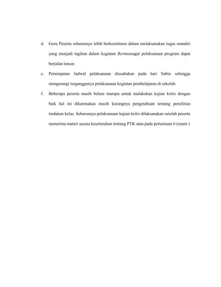 d. Guru Peserta seharusnya lebih berkomitmen dalam melaksanakan tugas mandiri
yang menjadi tagihan dalam kegiatan Bermutuagar pelaksanaan program dapat
berjalan lancar.
e. Penempatan Jadwal pelaksanaan diusahakan pada hari Sabtu sehingga
mengurangi terganggunya pelaksanaan kegiatan pembelajaran di sekolah.
f. Beberapa peserta masih belum mampu untuk melakukan kajian kritis dengan
baik hal ini dikarenakan masih kurangnya pengetahuan tentang penelitian
tindakan kelas. Seharusnya pelaksanaan kajian kritis dilaksanakan setelah peserta
menerima materi secara keseluruhan tentang PTK atau pada pertemuan 6 (enam )
 