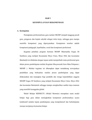 BAB V
KESIMPULAN DAN REKOMENDASI
A. Kesimpulan
Peningkatan profesionalisme guru melalui MGMP menjadi tanggung jawab
guru, pengawas dan kepala sekolah sebagai mitra kerja, sehingga guru mampu
memiliki kompetensi yang dipersyaratkan. Kompetensi tersebut adalah
kompetensi pedagogik, kepribadian, sosial dan kompetensi profesional.
Kegiatan pelatihan program bermutu MGMP Matematika Gugus III
Sumbawa yang meliputi Kecamatan Moyo Utara, Moyo Hilir dan kecamatan
Batulanteh ini dilakukan dengan tujuan untuk memperbaiki mutu profesional guru
dalam proses pembelajaran melalui Kegiatan Musyawarah Guru Mata Pelajaran (
MGMP ). Melalui kegiatan ini diharapkan dapat mendukung terwujudnya
pendidikan yang berkualitas melalui proses pembelajaran yang dapat
dilaksanakan dan terjangkau bagi pendidik dan tenaga kependidikan anggota
MGMP Gugus III Sumbawa yang meliputi Kecamatan Moyo Utara, Moyo Hilir
dan kecamatan Batulanteh sehingga mampu menghasilkan sumber daya manusia
yang memiliki keunggulan global.
Model Belajar BERMUTU (Model Bermutu) merupakan suatu model
belajar bagi guru dalam meningkatkan kompetensi profesionalnya secara
kolaboratif melalui kajian pembelajaran yang komprehensif dan berkelanjutan
menuju terciptanya komunitas belajar.
 