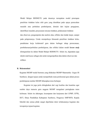 Model Belajar BERMUTU pada dasarnya merupakan model penerapan
penelitian tindakan kelas oleh guru yang diarahkan pada upaya pemecahan
masalah atau perbaikan pembelajaran, dimulai dari kajian pengajaran,
identifikasi masalah, penyusunan rencana tindakan, pelaksanaan tindakan
dan observasi, pengumpulan dan analisis data, refleksi dan tindak lanjut, sampai
pada pelaporannya. Untuk memperkaya khasanah penelitian tindakan kelas,
pendekatan kerja kolaboratif guru dalam berbagai tahap perencanaan,
pembaharuan/perbaikan pembelajaran, dan refleksi dalam model lesson study
diintegrasikan ke dalam Model Belajar BERMUTU. Selain itu, digunakan juga
teknik studi kasus sebagai alat untuk mengumpulkan data dalam observasi dan
refleksi.
B. Rekomendasi
Kegiatan MGMP model bermutu yang dilakukan MGMP Matematika Gugus III
Sumbawa dengan tujuan untuk memperbaiki mutu profesional guru dalam proses
pembelajaran melalui MGMP diharapkan terus berlanjut.
Kegiatan ini juga perlu ditingkatkan dari segi kualitas dan kuantitas agar
sumber daya manusia guru anggota MGMP mengalami peningkatan mutu
keilmuan. Selain itu dukungan, kesempatan dan kerjasama dari LPMP, LPTK,
DCT, Dinas Pendidikan Kabupaten Sumbawa, Pengawas SMP/MTS, Kepala
Sekolah dan semua pihak sangat diperlukan demi terlaksananya kegiatan dan
tercapainya tujuan kegiatan.
 
