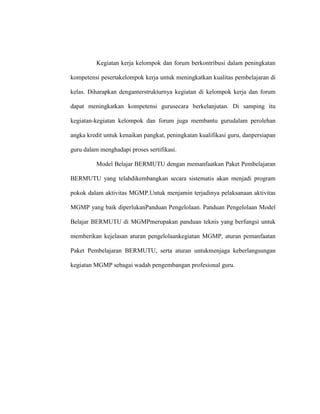 Kegiatan kerja kelompok dan forum berkontribusi dalam peningkatan
kompetensi pesertakelompok kerja untuk meningkatkan kualitas pembelajaran di
kelas. Diharapkan denganterstrukturnya kegiatan di kelompok kerja dan forum
dapat meningkatkan kompetensi gurusecara berkelanjutan. Di samping itu
kegiatan-kegiatan kelompok dan forum juga membantu gurudalam perolehan
angka kredit untuk kenaikan pangkat, peningkatan kualifikasi guru, danpersiapan
guru dalam menghadapi proses sertifikasi.
Model Belajar BERMUTU dengan memanfaatkan Paket Pembelajaran
BERMUTU yang telahdikembangkan secara sistematis akan menjadi program
pokok dalam aktivitas MGMP.Untuk menjamin terjadinya pelaksanaan aktivitas
MGMP yang baik diperlukanPanduan Pengelolaan. Panduan Pengelolaan Model
Belajar BERMUTU di MGMPmerupakan panduan teknis yang berfungsi untuk
memberikan kejelasan aturan pengelolaankegiatan MGMP, aturan pemanfaatan
Paket Pembelajaran BERMUTU, serta aturan untukmenjaga keberlangsungan
kegiatan MGMP sebagai wadah pengembangan profesional guru.
 