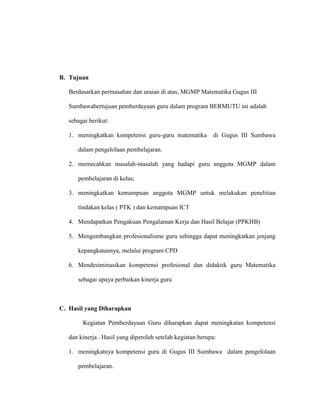 B. Tujuan
Berdasarkan permasahan dan uraian di atas, MGMP Matematika Gugus III
Sumbawabertujuan pemberdayaan guru dalam program BERMUTU ini adalah
sebagai berikut:
1. meningkatkan kompetensi guru-guru matematika di Gugus III Sumbawa
dalam pengelolaan pembelajaran.
2. memecahkan masalah-masalah yang hadapi guru anggota MGMP dalam
pembelajaran di kelas;
3. meningkatkan kemampuan anggota MGMP untuk melakukan penelitian
tindakan kelas ( PTK ) dan kemampuan ICT
4. Mendapatkan Pengakuan Pengalaman Kerja dan Hasil Belajar (PPKHB)
5. Mengembangkan profesionalisme guru sehingga dapat meningkatkan jenjang
kepangkatannya, melalui program CPD
6. Mendesiminasikan kompetensi profesional dan didaktik guru Matematika
sebagai upaya perbaikan kinerja guru
C. Hasil yang Diharapkan
Kegiatan Pemberdayaan Guru diharapkan dapat meningkatan kompetensi
dan kinerja . Hasil yang diperoleh setelah kegiatan berupa:
1. meningkatnya kompetensi guru di Gugus III Sumbawa dalam pengelolaan
pembelajaran.
 