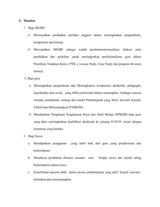 E. Manfaat
1 Bagi MGMP,
a. Mewujudkan perubahan perilaku anggota dalam meningkatkan pengetahuan,
kompetensi dan kinerja
b. Mewujudkan MGMP sebagai wadah pembinaan,komunikasi, diskusi serta
pendidikan dan pelatihan untuk meningkatkan profesionalisme guru dalam
Penelitian Tindakan Kelas ( PTK ), Lesson Study, Case Study dan program Bermutu
lainnya.
2. Bagi guru
a. Meningkatkan pengetahuan dan Meningkatnya kompetensi akademik, pedagogik,
kepribadian dan sosial, yang lebih profesional dalam menerapkan berbagai macam
metode, pendekatan, strategi dan model Pembelajaran yang Aktif, Inovatif, Kreatif,
Efektif dan Menyenangkan (PAIKEM).
b. Mendapakan Pengakuan Pengalaman Kerja dan Hasil Belajar (PPKHB) bagi guru
yang akan meningkatkan kualifikasi akademik ke jenjang S1/D-IV sesuai dengan
ketentuan yang berlaku.
3. Bagi Siswa
a. Mendapatkan pengajaran yang lebih baik dari guru yang propfesional dan
berkompeten .
b. Membawa perubahan dinamis suasana cara belajar siswa dan terjadi saling
berkompetisi antara siswa.
c. Keterlibatan peserta didik dalam proses pembelajaran yang aktif, kreatif, inovativ,
bermakna dan menyenangkan.
 