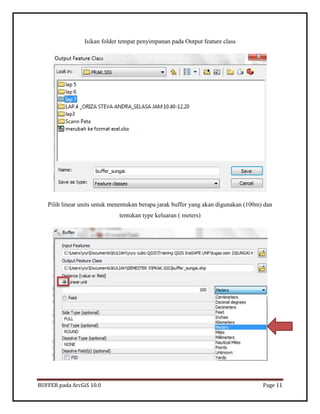 BUFFER pada ArcGiS 10.0 Page 11 
Isikan folder tempat penyimpanan pada Output feature class 
Pilih linear units untuk menentukan berapa jarak buffer yang akan digunakan (100m) dan tentukan type keluaran ( meters) 
 
