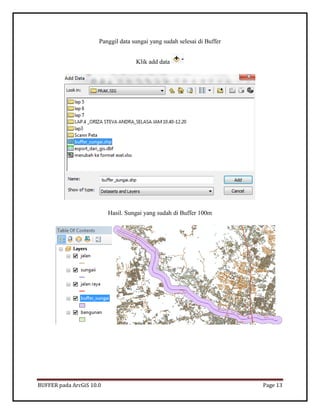 BUFFER pada ArcGiS 10.0 Page 13 
Panggil data sungai yang sudah selesai di Buffer 
Klik add data 
Hasil. Sungai yang sudah di Buffer 100m 
 