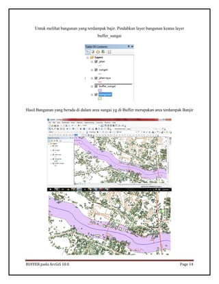 BUFFER pada ArcGiS 10.0 Page 14 
Untuk melihat bangunan yang terdampak bajir. Pindahkan layer bangunan keatas layer buffer_sungai 
Hasil.Bangunan yang berada di dalam area sungai yg di Buffer merupakan area terdampak Banjir 
 