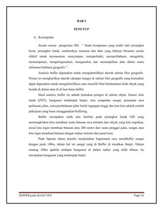 BUFFER pada ArcGiS 10.0 Page 16 
BAB 3 
PENUTUP 
A. Kesimpulan 
Secara umum pengertian SIG ” Suatu komponen yang terdiri dari perangkat keras, perangkat lunak, sumberdaya manusia dan data yang bekerja bersama secara efektif untuk memasukan, menyimpan, memperbaiki, memperbaharui, mengelola, memanipulasi, mengintegrasikan, menganalisa dan menampilkan data dalam suatu informasi berbasis geografis ”. 
Analisis buffer digunakan untuk mengidentifikasi daerah sekitar fitur geografis. Proses ini menghasilkan daerah cakupan (range) di sekitar fitur geografis yang kemudian dapat digunakan untuk mengidentifikasi atau memilih fitur berdasarkan letak obyek yang berada di dalam atau di di luar batas buffer. 
Hasil analisis buffer ini adalah bentukan poligon di sekitar objek. Zonasi nilai tanah (ZNT), bangunan terdampak banjir, area sempadan sungai, pemetaan area perluasan jalan, zona pembebasan jalur listrik tegangan tinggi dan lain-lain adalah contoh pekerjaan yang biasa menggunakan buffering. 
Buffer merupakan salah satu fasilitas pada perangkat lunak GIS yang memungkinkan kita membuat suatu batasan area tertentu dari obyek yang kita inginkan, misal kita ingin membuat batasan area 200 meter dari suatu penggal jalan, sungai atau kita ingin membuat batasan dengan radius tertentu dari pusat kota. 
Pada laporan diatas penulis menjelaskan bagaimana cara memBuffer sungai dengan jarak 100m, dalam hal ini sungai yang di Buffer di misalkan Banjir. Dalam rentang 100m apabila terdapat bangunan di dalam radius yang telah dibuat, itu merupakan bangunan yang terdampak banjir. 
 