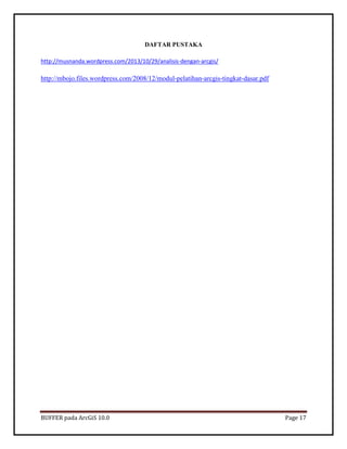 BUFFER pada ArcGiS 10.0 Page 17 
DAFTAR PUSTAKA 
http://musnanda.wordpress.com/2013/10/29/analisis-dengan-arcgis/ 
http://mbojo.files.wordpress.com/2008/12/modul-pelatihan-arcgis-tingkat-dasar.pdf 
