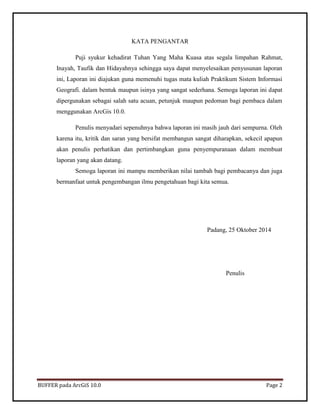 BUFFER pada ArcGiS 10.0 Page 2 
KATA PENGANTAR 
Puji syukur kehadirat Tuhan Yang Maha Kuasa atas segala limpahan Rahmat, Inayah, Taufik dan Hidayahnya sehingga saya dapat menyelesaikan penyusunan laporan ini, Laporan ini diajukan guna memenuhi tugas mata kuliah Praktikum Sistem Informasi Geografi. dalam bentuk maupun isinya yang sangat sederhana. Semoga laporan ini dapat dipergunakan sebagai salah satu acuan, petunjuk maupun pedoman bagi pembaca dalam menggunakan ArcGis 10.0. 
Penulis menyadari sepenuhnya bahwa laporan ini masih jauh dari sempurna. Oleh karena itu, kritik dan saran yang bersifat membangun sangat diharapkan, sekecil apapun akan penulis perhatikan dan pertimbangkan guna penyempuranaan dalam membuat laporan yang akan datang. 
Semoga laporan ini mampu memberikan nilai tambah bagi pembacanya dan juga bermanfaat untuk pengembangan ilmu pengetahuan bagi kita semua. 
Padang, 25 Oktober 2014 
Penulis 
 