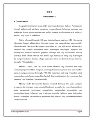 BUFFER pada ArcGiS 10.0 Page 4 
BAB 2 
PEMBAHASAN 
A. Pengertian Gis 
Geographic information system (GIS) atau Sistem Informasi Berbasis Pemetaan dan Geografi adalah sebuah alat bantu manajemen berupa informasi berbantuan komputer yang berkait erat dengan sistem pemetaan dan analisis terhadap segala sesuatu serta peristiwa- peristiwa yang terjadi di muka bumi. 
Sistem Informasi Geografis (SIG atau singkatan bahasa Inggrisnya GIS - Geographic Information System) adalah sistem informasi khusus yang mengelola data yang memiliki informasi spasial (bereferensi keruangan). Atau dalam arti yang lebih sempit, adalah sistem komputer yang memiliki kemampuan untuk membangun, menyimpan, mengelola dan menampilkan informasi berefrensi geografis, misalnya data yang diidentifikasi menurut lokasinya, dalam sebuah database. Para praktisi juga memasukkan orang yang membangun dan mengoperasikannya dan data sebagai bagian dari sistem ini. (Sumber : Sistem Informasi Geografis - Wikipedia.htm ). 
Menurut Aronaff, 1989.SIG adalah sistem informasi yang didasarkan pada kerja komputer yang memasukkan, mengelola, memanipulasi dan menganalisa data serta memberi uraian. Sedangkan menurut Barrough, 1986. SIG merupakan alat yang bermanfaat untuk pengumpulan, penimbunan, pengambilan kembali data yang diinginkan dan penayangan data keruangan yang berasal dari kenyataan dunia. 
Menurut ESRI (Enviromental Systems Research Institute) SIG yaitu kumpulan terorganisir dari perangkat keras, perangkat lunak, data geografis, dan personil yang didisain untuk memperoleh, menyimpan, memperbaiki, memanipulasi, menganalisis, dan menampilkan bentuk informasi yang bereferensi geografis. Sehingga dapat disimpulkan definisi GIS menjadi SIG merupakan pengelolaan data geografis yang didasarkan pada kerja komputer (mesin). 
 