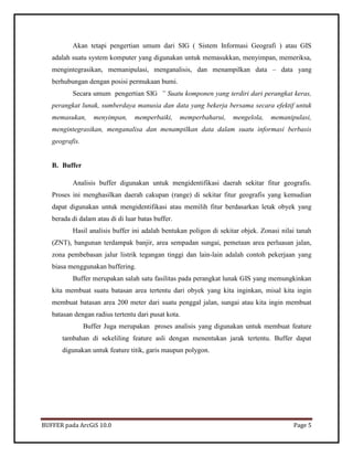 BUFFER pada ArcGiS 10.0 Page 5 
Akan tetapi pengertian umum dari SIG ( Sistem Informasi Geografi ) atau GIS adalah suatu system komputer yang digunakan untuk memasukkan, menyimpan, memeriksa, mengintegrasikan, memanipulasi, menganalisis, dan menampilkan data – data yang berhubungan dengan posisi permukaan bumi. 
Secara umum pengertian SIG ” Suatu komponen yang terdiri dari perangkat keras, perangkat lunak, sumberdaya manusia dan data yang bekerja bersama secara efektif untuk memasukan, menyimpan, memperbaiki, memperbaharui, mengelola, memanipulasi, mengintegrasikan, menganalisa dan menampilkan data dalam suatu informasi berbasis geografis. 
B. Buffer 
Analisis buffer digunakan untuk mengidentifikasi daerah sekitar fitur geografis. Proses ini menghasilkan daerah cakupan (range) di sekitar fitur geografis yang kemudian dapat digunakan untuk mengidentifikasi atau memilih fitur berdasarkan letak obyek yang berada di dalam atau di di luar batas buffer. 
Hasil analisis buffer ini adalah bentukan poligon di sekitar objek. Zonasi nilai tanah (ZNT), bangunan terdampak banjir, area sempadan sungai, pemetaan area perluasan jalan, zona pembebasan jalur listrik tegangan tinggi dan lain-lain adalah contoh pekerjaan yang biasa menggunakan buffering. 
Buffer merupakan salah satu fasilitas pada perangkat lunak GIS yang memungkinkan kita membuat suatu batasan area tertentu dari obyek yang kita inginkan, misal kita ingin membuat batasan area 200 meter dari suatu penggal jalan, sungai atau kita ingin membuat batasan dengan radius tertentu dari pusat kota. 
Buffer Juga merupakan proses analisis yang digunakan untuk membuat feature tambahan di sekeliling feature asli dengan menentukan jarak tertentu. Buffer dapat digunakan untuk feature titik, garis maupun polygon. 
 