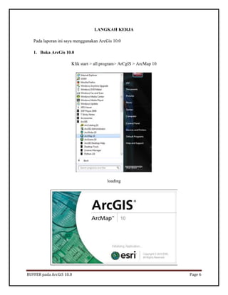 BUFFER pada ArcGiS 10.0 Page 6 
LANGKAH KERJA 
Pada laporan ini saya menggunakan ArcGis 10.0 
1. Buka ArcGis 10.0 
Klik start > all program> ArCgIS > ArcMap 10 
loading 
 