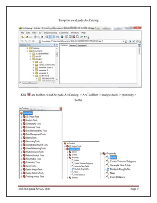 BUFFER pada ArcGiS 10.0 Page 9 
Tampilan awal pada ArcCatalog 
Klik arc toolbox windOw pada ArcCatalog > ArcToollbox > analysis tools > proximity > buffer 
 