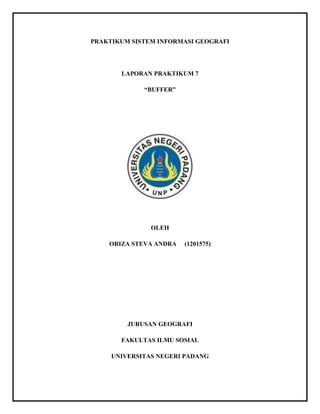 PRAKTIKUM SISTEM INFORMASI GEOGRAFI 
LAPORAN PRAKTIKUM 7 
“BUFFER” 
OLEH 
ORIZA STEVA ANDRA (1201575) 
JURUSAN GEOGRAFI 
FAKULTAS ILMU SOSIAL 
UNIVERSITAS NEGERI PADANG 
 