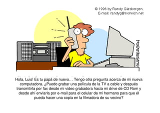 Hola, Luis! Es tu papá de nuevo… Tengo otra pregunta acerca de mi nueva
computadora. ¿Puedo grabar una película de la TV a cable y después
transmitirla por fax desde mi video grabadora hacia mi drive de CD Rom y
desde ahí enviarla por e-mail para el celular de mi hermano para que él
pueda hacer una copia en la filmadora de su vecino?
