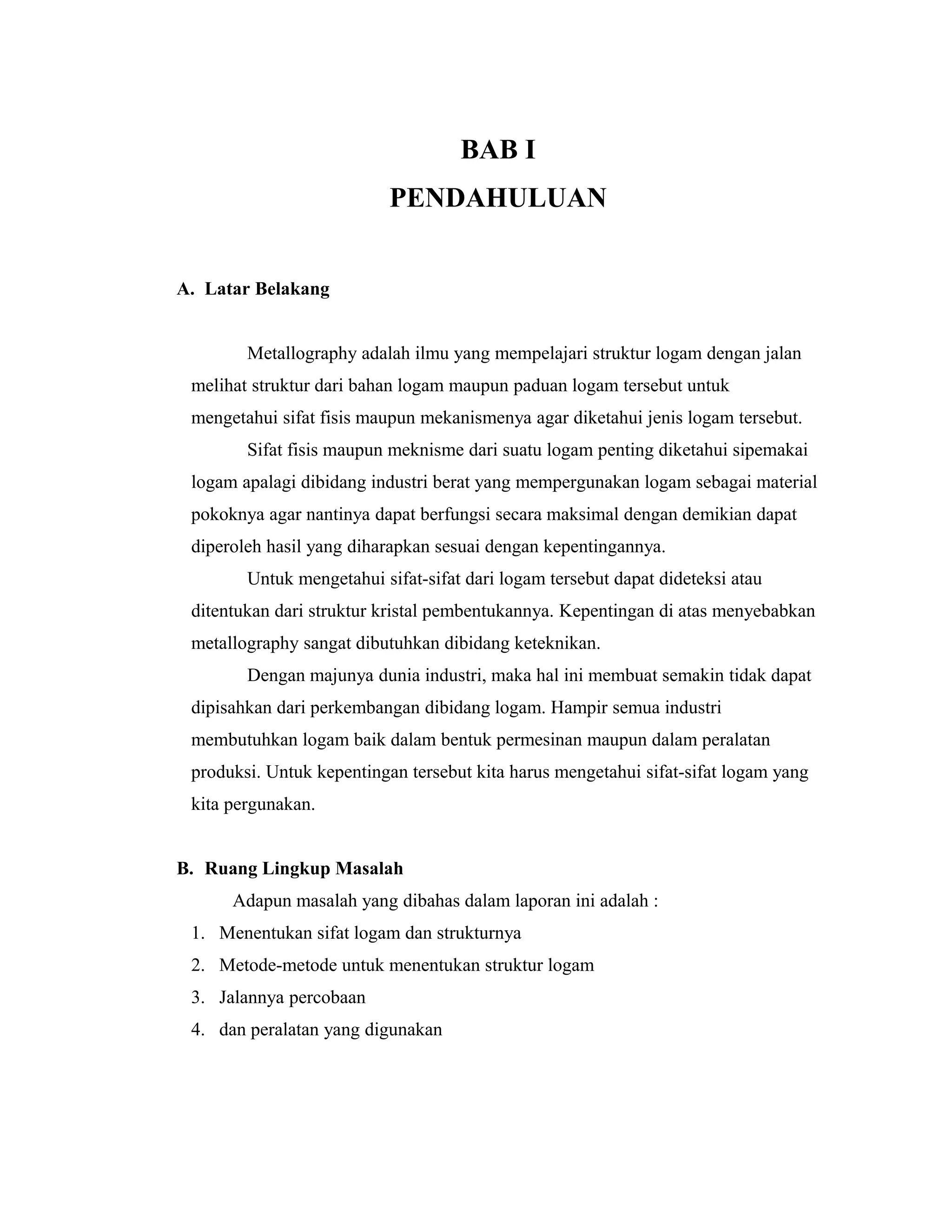 BAB I
PENDAHULUAN
A. Latar Belakang
Metallography adalah ilmu yang mempelajari struktur logam dengan jalan
melihat struktur dari bahan logam maupun paduan logam tersebut untuk
mengetahui sifat fisis maupun mekanismenya agar diketahui jenis logam tersebut.
Sifat fisis maupun meknisme dari suatu logam penting diketahui sipemakai
logam apalagi dibidang industri berat yang mempergunakan logam sebagai material
pokoknya agar nantinya dapat berfungsi secara maksimal dengan demikian dapat
diperoleh hasil yang diharapkan sesuai dengan kepentingannya.
Untuk mengetahui sifat-sifat dari logam tersebut dapat dideteksi atau
ditentukan dari struktur kristal pembentukannya. Kepentingan di atas menyebabkan
metallography sangat dibutuhkan dibidang keteknikan.
Dengan majunya dunia industri, maka hal ini membuat semakin tidak dapat
dipisahkan dari perkembangan dibidang logam. Hampir semua industri
membutuhkan logam baik dalam bentuk permesinan maupun dalam peralatan
produksi. Untuk kepentingan tersebut kita harus mengetahui sifat-sifat logam yang
kita pergunakan.
B. Ruang Lingkup Masalah
Adapun masalah yang dibahas dalam laporan ini adalah :
1. Menentukan sifat logam dan strukturnya
2. Metode-metode untuk menentukan struktur logam
3. Jalannya percobaan
4. dan peralatan yang digunakan
 