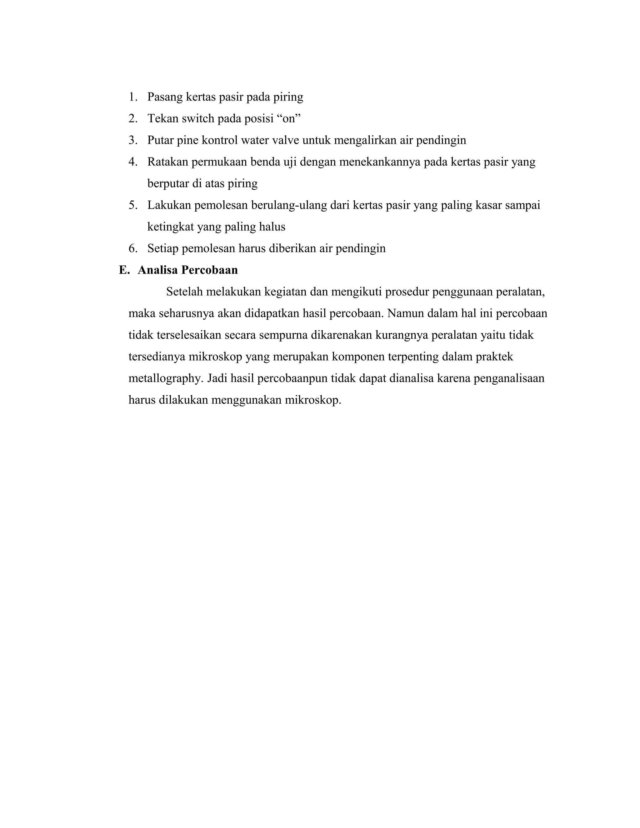 1. Pasang kertas pasir pada piring
2. Tekan switch pada posisi “on”
3. Putar pine kontrol water valve untuk mengalirkan air pendingin
4. Ratakan permukaan benda uji dengan menekankannya pada kertas pasir yang
berputar di atas piring
5. Lakukan pemolesan berulang-ulang dari kertas pasir yang paling kasar sampai
ketingkat yang paling halus
6. Setiap pemolesan harus diberikan air pendingin
E. Analisa Percobaan
Setelah melakukan kegiatan dan mengikuti prosedur penggunaan peralatan,
maka seharusnya akan didapatkan hasil percobaan. Namun dalam hal ini percobaan
tidak terselesaikan secara sempurna dikarenakan kurangnya peralatan yaitu tidak
tersedianya mikroskop yang merupakan komponen terpenting dalam praktek
metallography. Jadi hasil percobaanpun tidak dapat dianalisa karena penganalisaan
harus dilakukan menggunakan mikroskop.
 