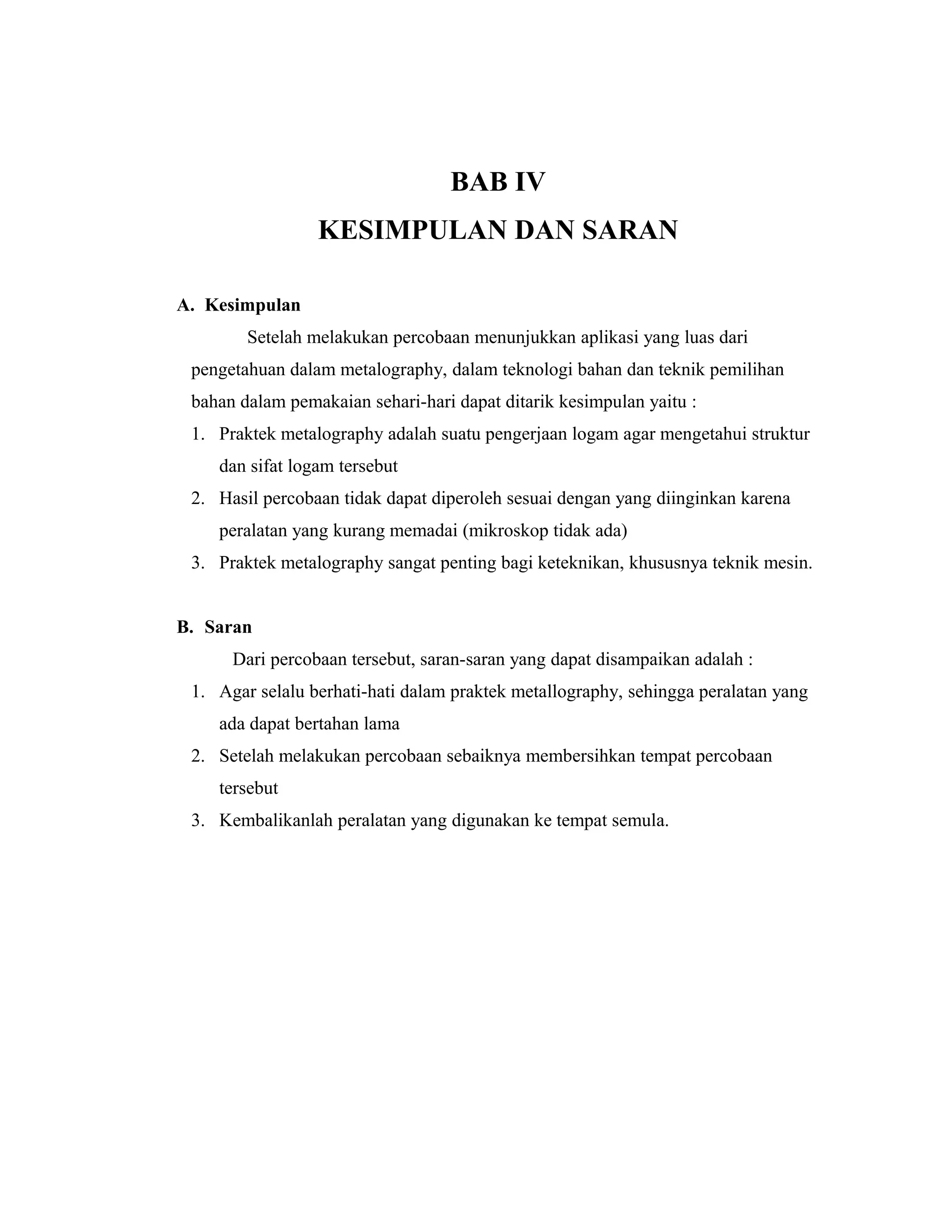 BAB IV
KESIMPULAN DAN SARAN
A. Kesimpulan
Setelah melakukan percobaan menunjukkan aplikasi yang luas dari
pengetahuan dalam metalography, dalam teknologi bahan dan teknik pemilihan
bahan dalam pemakaian sehari-hari dapat ditarik kesimpulan yaitu :
1. Praktek metalography adalah suatu pengerjaan logam agar mengetahui struktur
dan sifat logam tersebut
2. Hasil percobaan tidak dapat diperoleh sesuai dengan yang diinginkan karena
peralatan yang kurang memadai (mikroskop tidak ada)
3. Praktek metalography sangat penting bagi keteknikan, khususnya teknik mesin.
B. Saran
Dari percobaan tersebut, saran-saran yang dapat disampaikan adalah :
1. Agar selalu berhati-hati dalam praktek metallography, sehingga peralatan yang
ada dapat bertahan lama
2. Setelah melakukan percobaan sebaiknya membersihkan tempat percobaan
tersebut
3. Kembalikanlah peralatan yang digunakan ke tempat semula.
 
