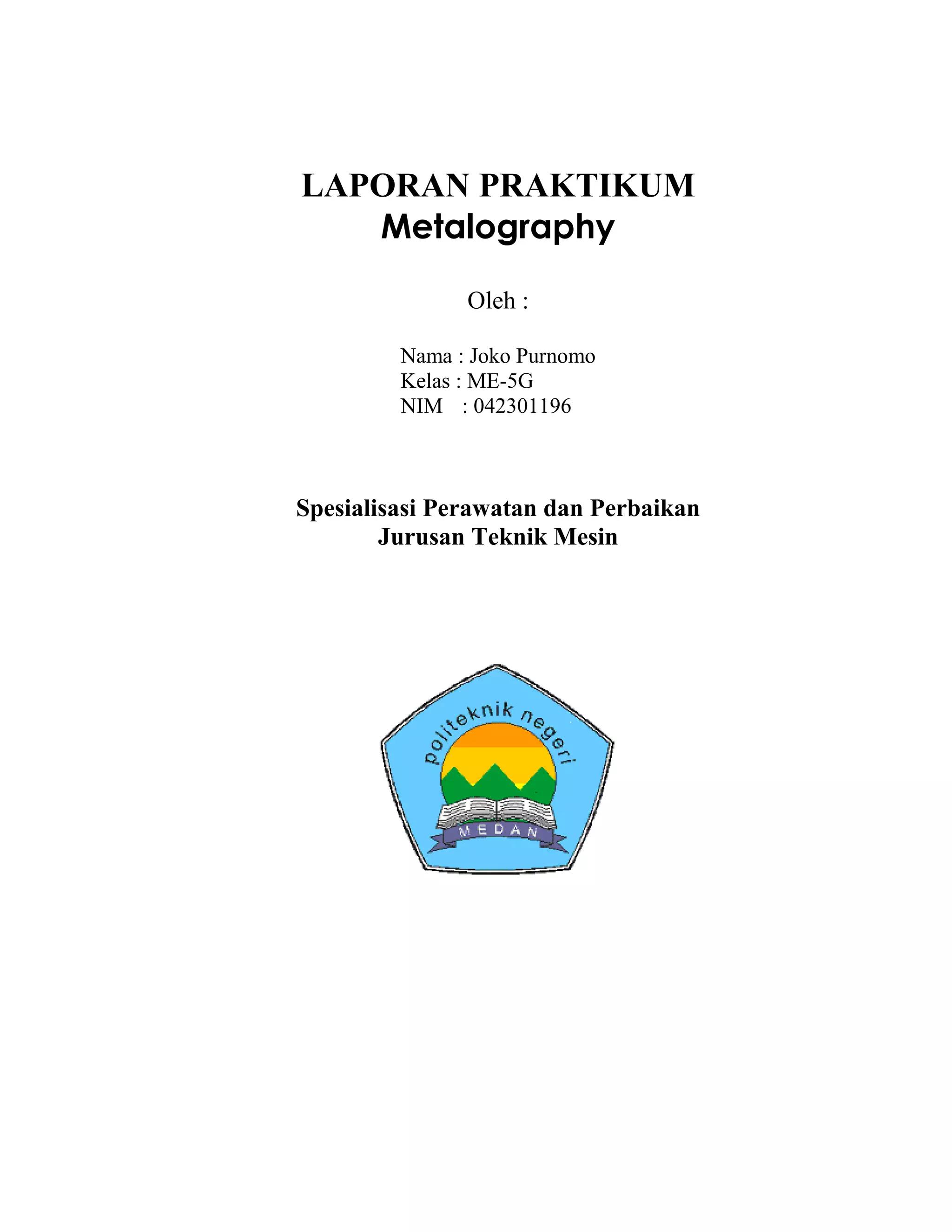 LAPORAN PRAKTIKUM
Metalography
Oleh :
Nama : Joko Purnomo
Kelas : ME-5G
NIM : 042301196
Spesialisasi Perawatan dan Perbaikan
Jurusan Teknik Mesin
 