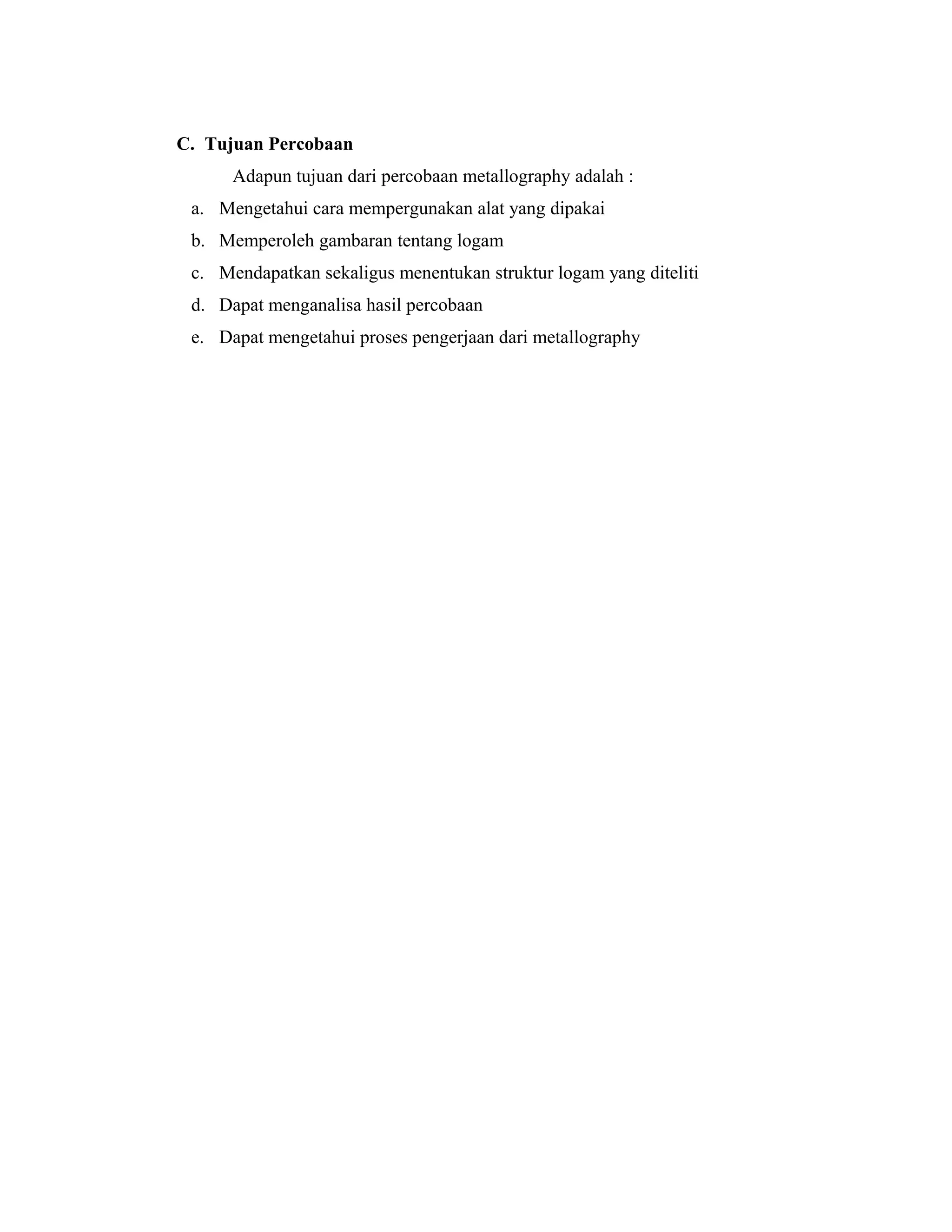 C. Tujuan Percobaan
Adapun tujuan dari percobaan metallography adalah :
a. Mengetahui cara mempergunakan alat yang dipakai
b. Memperoleh gambaran tentang logam
c. Mendapatkan sekaligus menentukan struktur logam yang diteliti
d. Dapat menganalisa hasil percobaan
e. Dapat mengetahui proses pengerjaan dari metallography
 