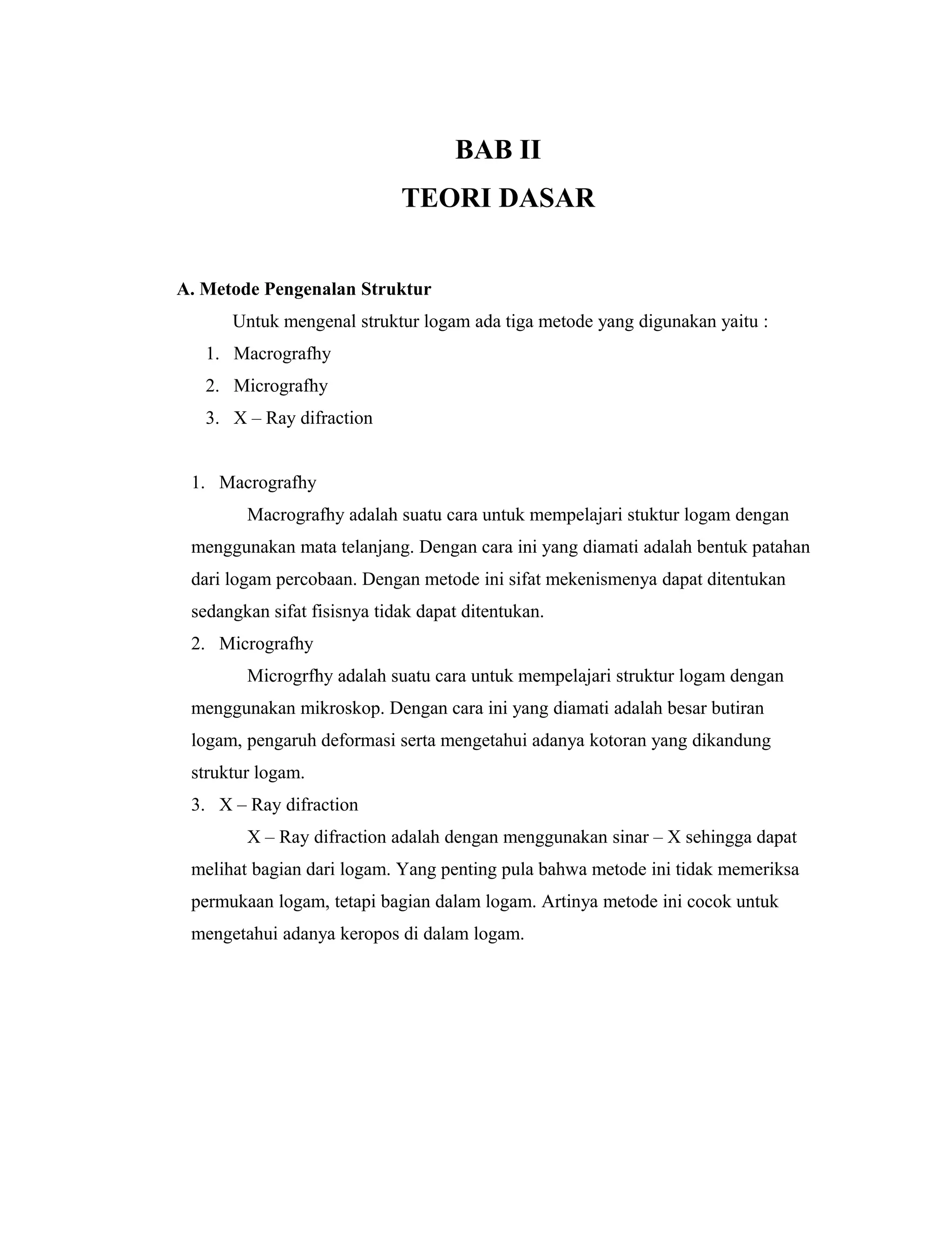 BAB II
TEORI DASAR
A. Metode Pengenalan Struktur
Untuk mengenal struktur logam ada tiga metode yang digunakan yaitu :
1. Macrografhy
2. Micrografhy
3. X – Ray difraction
1. Macrografhy
Macrografhy adalah suatu cara untuk mempelajari stuktur logam dengan
menggunakan mata telanjang. Dengan cara ini yang diamati adalah bentuk patahan
dari logam percobaan. Dengan metode ini sifat mekenismenya dapat ditentukan
sedangkan sifat fisisnya tidak dapat ditentukan.
2. Micrografhy
Microgrfhy adalah suatu cara untuk mempelajari struktur logam dengan
menggunakan mikroskop. Dengan cara ini yang diamati adalah besar butiran
logam, pengaruh deformasi serta mengetahui adanya kotoran yang dikandung
struktur logam.
3. X – Ray difraction
X – Ray difraction adalah dengan menggunakan sinar – X sehingga dapat
melihat bagian dari logam. Yang penting pula bahwa metode ini tidak memeriksa
permukaan logam, tetapi bagian dalam logam. Artinya metode ini cocok untuk
mengetahui adanya keropos di dalam logam.
 