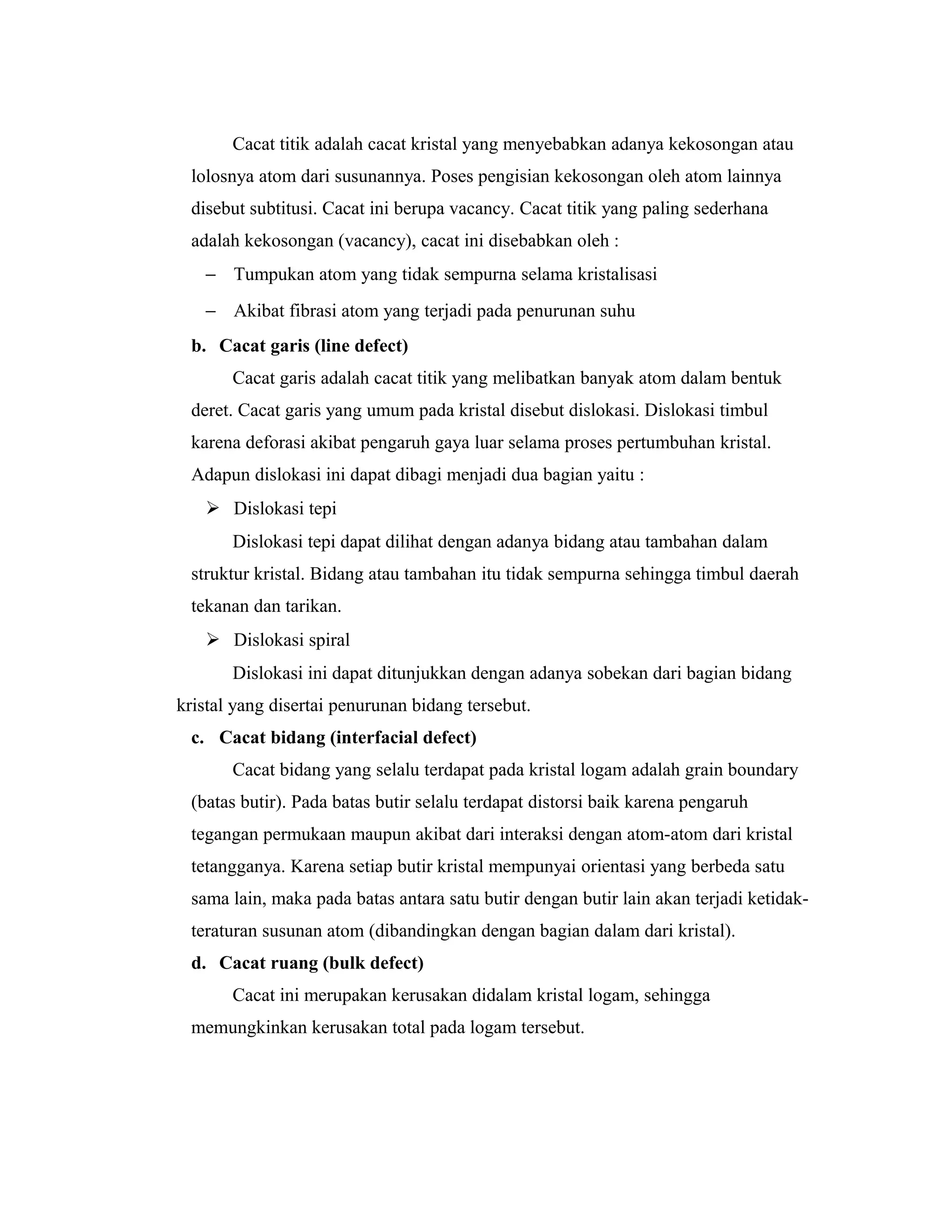 Cacat titik adalah cacat kristal yang menyebabkan adanya kekosongan atau
lolosnya atom dari susunannya. Poses pengisian kekosongan oleh atom lainnya
disebut subtitusi. Cacat ini berupa vacancy. Cacat titik yang paling sederhana
adalah kekosongan (vacancy), cacat ini disebabkan oleh :
− Tumpukan atom yang tidak sempurna selama kristalisasi
− Akibat fibrasi atom yang terjadi pada penurunan suhu
b. Cacat garis (line defect)
Cacat garis adalah cacat titik yang melibatkan banyak atom dalam bentuk
deret. Cacat garis yang umum pada kristal disebut dislokasi. Dislokasi timbul
karena deforasi akibat pengaruh gaya luar selama proses pertumbuhan kristal.
Adapun dislokasi ini dapat dibagi menjadi dua bagian yaitu :
 Dislokasi tepi
Dislokasi tepi dapat dilihat dengan adanya bidang atau tambahan dalam
struktur kristal. Bidang atau tambahan itu tidak sempurna sehingga timbul daerah
tekanan dan tarikan.
 Dislokasi spiral
Dislokasi ini dapat ditunjukkan dengan adanya sobekan dari bagian bidang
kristal yang disertai penurunan bidang tersebut.
c. Cacat bidang (interfacial defect)
Cacat bidang yang selalu terdapat pada kristal logam adalah grain boundary
(batas butir). Pada batas butir selalu terdapat distorsi baik karena pengaruh
tegangan permukaan maupun akibat dari interaksi dengan atom-atom dari kristal
tetangganya. Karena setiap butir kristal mempunyai orientasi yang berbeda satu
sama lain, maka pada batas antara satu butir dengan butir lain akan terjadi ketidak-
teraturan susunan atom (dibandingkan dengan bagian dalam dari kristal).
d. Cacat ruang (bulk defect)
Cacat ini merupakan kerusakan didalam kristal logam, sehingga
memungkinkan kerusakan total pada logam tersebut.
 