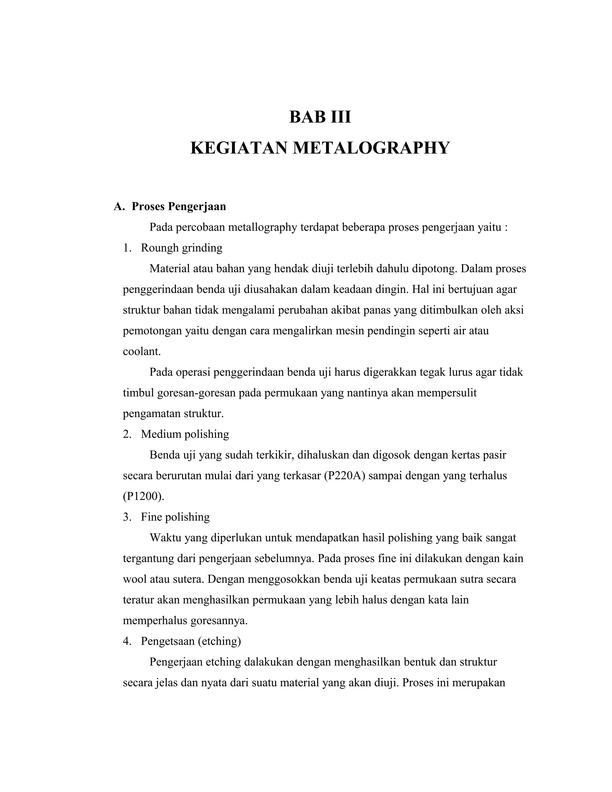 BAB III
KEGIATAN METALOGRAPHY
A. Proses Pengerjaan
Pada percobaan metallography terdapat beberapa proses pengerjaan yaitu :
1. Roungh grinding
Material atau bahan yang hendak diuji terlebih dahulu dipotong. Dalam proses
penggerindaan benda uji diusahakan dalam keadaan dingin. Hal ini bertujuan agar
struktur bahan tidak mengalami perubahan akibat panas yang ditimbulkan oleh aksi
pemotongan yaitu dengan cara mengalirkan mesin pendingin seperti air atau
coolant.
Pada operasi penggerindaan benda uji harus digerakkan tegak lurus agar tidak
timbul goresan-goresan pada permukaan yang nantinya akan mempersulit
pengamatan struktur.
2. Medium polishing
Benda uji yang sudah terkikir, dihaluskan dan digosok dengan kertas pasir
secara berurutan mulai dari yang terkasar (P220A) sampai dengan yang terhalus
(P1200).
3. Fine polishing
Waktu yang diperlukan untuk mendapatkan hasil polishing yang baik sangat
tergantung dari pengerjaan sebelumnya. Pada proses fine ini dilakukan dengan kain
wool atau sutera. Dengan menggosokkan benda uji keatas permukaan sutra secara
teratur akan menghasilkan permukaan yang lebih halus dengan kata lain
memperhalus goresannya.
4. Pengetsaan (etching)
Pengerjaan etching dalakukan dengan menghasilkan bentuk dan struktur
secara jelas dan nyata dari suatu material yang akan diuji. Proses ini merupakan
 