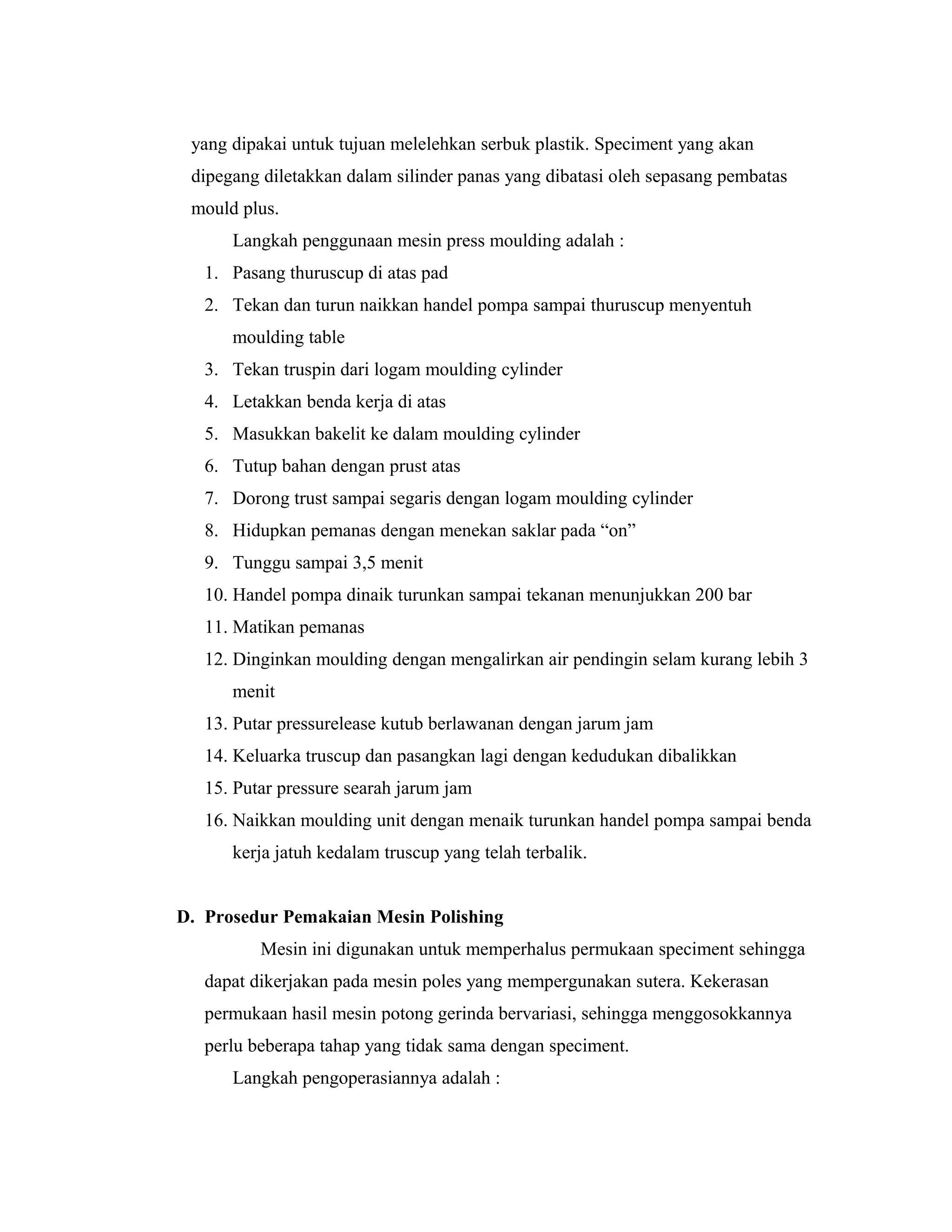 yang dipakai untuk tujuan melelehkan serbuk plastik. Speciment yang akan
dipegang diletakkan dalam silinder panas yang dibatasi oleh sepasang pembatas
mould plus.
Langkah penggunaan mesin press moulding adalah :
1. Pasang thuruscup di atas pad
2. Tekan dan turun naikkan handel pompa sampai thuruscup menyentuh
moulding table
3. Tekan truspin dari logam moulding cylinder
4. Letakkan benda kerja di atas
5. Masukkan bakelit ke dalam moulding cylinder
6. Tutup bahan dengan prust atas
7. Dorong trust sampai segaris dengan logam moulding cylinder
8. Hidupkan pemanas dengan menekan saklar pada “on”
9. Tunggu sampai 3,5 menit
10. Handel pompa dinaik turunkan sampai tekanan menunjukkan 200 bar
11. Matikan pemanas
12. Dinginkan moulding dengan mengalirkan air pendingin selam kurang lebih 3
menit
13. Putar pressurelease kutub berlawanan dengan jarum jam
14. Keluarka truscup dan pasangkan lagi dengan kedudukan dibalikkan
15. Putar pressure searah jarum jam
16. Naikkan moulding unit dengan menaik turunkan handel pompa sampai benda
kerja jatuh kedalam truscup yang telah terbalik.
D. Prosedur Pemakaian Mesin Polishing
Mesin ini digunakan untuk memperhalus permukaan speciment sehingga
dapat dikerjakan pada mesin poles yang mempergunakan sutera. Kekerasan
permukaan hasil mesin potong gerinda bervariasi, sehingga menggosokkannya
perlu beberapa tahap yang tidak sama dengan speciment.
Langkah pengoperasiannya adalah :
 