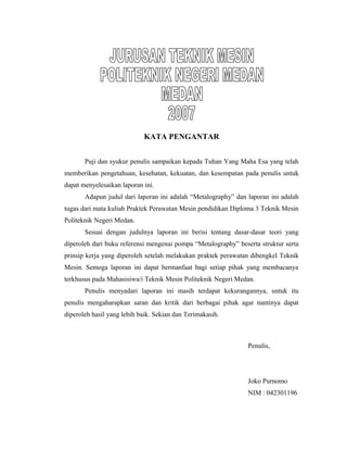 KATA PENGANTAR
Puji dan syukur penulis sampaikan kepada Tuhan Yang Maha Esa yang telah
memberikan pengetahuan, kesehatan, kekuatan, dan kesempatan pada penulis untuk
dapat menyelesaikan laporan ini.
Adapun judul dari laporan ini adalah “Metalography” dan laporan ini adalah
tugas dari mata kuliah Praktek Perawatan Mesin pendidikan Diploma 3 Teknik Mesin
Politeknik Negeri Medan.
Sesuai dengan judulnya laporan ini berisi tentang dasar-dasar teori yang
diperoleh dari buku referensi mengenai pompa “Metalography” beserta struktur serta
prinsip kerja yang diperoleh setelah melakukan praktek perawatan dibengkel Teknik
Mesin. Semoga laporan ini dapat bermanfaat bagi setiap pihak yang membacanya
terkhusus pada Mahasisiwa/i Teknik Mesin Politeknik Negeri Medan.
Penulis menyadari laporan ini masih terdapat kekurangannya, untuk itu
penulis mengaharapkan saran dan kritik dari berbagai pihak agar nantinya dapat
diperoleh hasil yang lebih baik. Sekian dan Terimakasih.
Penulis,
Joko Purnomo
NIM : 042301196
 