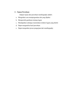 C. Tujuan Percobaan
Adapun tujuan dari percobaan metallography adalah :
a. Mengetahui cara mempergunakan alat yang dipakai
b. Memperoleh gambaran tentang logam
c. Mendapatkan sekaligus menentukan struktur logam yang diteliti
d. Dapat menganalisa hasil percobaan
e. Dapat mengetahui proses pengerjaan dari metallography
 