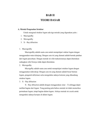 BAB II
TEORI DASAR
A. Metode Pengenalan Struktur
Untuk mengenal struktur logam ada tiga metode yang digunakan yaitu :
1. Macrografhy
2. Micrografhy
3. X – Ray difraction
1. Macrografhy
Macrografhy adalah suatu cara untuk mempelajari stuktur logam dengan
menggunakan mata telanjang. Dengan cara ini yang diamati adalah bentuk patahan
dari logam percobaan. Dengan metode ini sifat mekenismenya dapat ditentukan
sedangkan sifat fisisnya tidak dapat ditentukan.
2. Micrografhy
Microgrfhy adalah suatu cara untuk mempelajari struktur logam dengan
menggunakan mikroskop. Dengan cara ini yang diamati adalah besar butiran
logam, pengaruh deformasi serta mengetahui adanya kotoran yang dikandung
struktur logam.
3. X – Ray difraction
X – Ray difraction adalah dengan menggunakan sinar – X sehingga dapat
melihat bagian dari logam. Yang penting pula bahwa metode ini tidak memeriksa
permukaan logam, tetapi bagian dalam logam. Artinya metode ini cocok untuk
mengetahui adanya keropos di dalam logam.
 