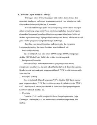 B. Struktur Logam dan Sifat – sifatnya
Hubungan antara struktur logam dan sifat-sifatnya dapat ditinjau dari
persentase kandungan karbon dan temperaturnya seperti yang ditunjukkan pada
diagram kesetimbangan biji karbon di bawah ini.
Besi dalam kandungan padat selalu mengandung unsur karbon, walaupun
dalam jumlah yang sangat kecil. Proses trnsformasi pada baja Eutoctoic baja ini
dipanaskan hingga cair kemudian didinginkan secara perlahan-lahan. Ini berarti
struktur logam dan sifatnya dipengaruhi oleh temperatur. Proses ini dinyatakan oleh
garis vertikal yang sesuai dengan kandungan karbonnya.
Fase-fase yang terjadi tergantung pada temperatur dan persentase
kandungan karbonnya dan dapat diuraikan seperti di bawah ini :
1. Besi delta (delta iron)
Besi ini terbentuk pada suhu antara 13350
C sampai 13900
C, mempunyai
struktur BCC (Body Center Cubic) dan besi ini bersifat magnetik.
2. Basi gamma (Austeniti)
Struktur krisalnya memiliki kemampuan yang sangat besar dalam
mengabsorsi unsur karbon. Austeniti adalah larutan karbon di dalam besi gamma.
Kondisi normal terbentuk pada temperatur di bawah 7230
C bersifat non magnetik,
lunak dan liat.
3. Besi alpha (Ferriti)
Besi ini terbentuk dibawah temperatur 9100
C. Struktur BCC dapat muncul
pada temperatur di atas 7230
C dan bersifat non magnetik pada temperatur 7710
C –
9100
C. Ferriti adalah larutan padat karbon di dalam besi alpha yang merupakan
komponen terlunak dari baja liat.
4. Cementite
Cementite (Fe3C) adalah komponen terkeras dan paling rapuh dari baja.
Kandungan karbonnya 6,67%. Ini ditemukan di dalam kandungan ferriti dan
fearlite.
 