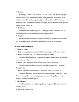 5. Fearlite
Kandungan karbon dalam fearlite 0,83% dan sisanya besi. Memiliki pshykal
properties (sifat fisis) seperti yang terdapat dalam sementite, sangat keras (very
hard cementite) dan ferrite, sangat lunak (very solf ferrite). Jumlah karbon dan besi
diperlukan untuk membentuk cementite sedangkan pearlite membutuhkan sejumlah
kecil cementite dan ferrite.
6. Ledeburite
Pembentukan ledeburite terjadi jika kandungan karbon lebih besar dari 2%
mengandung 43% karbon dalam kombinasinya dengan besi.
7. Graphite
Graphite adalah unsur utama dari penyusunan yang lain besi tuang. Bersama
besi merupakan produk akhir dari pendinginan cementite secara perlahan.
B. Struktur Kristal Logam
1. Geometri kristal
Pada umumnya logam membentuk kristal dengan tiga bentuk utama yaitu :
a. Kubus pemusatan sisi (KPS) / Face centered cubic (FCC)
Mempunyai struktur kubus 1 atom disetiap sudutnya dan 1 atom lagi dipusat
keenam bidang kubus.
b. Kristal kubus pemusatan ruang (KPR) / Body centered cubic (BCC)
Mempunyai struktur kubus dengan 1 atom disetiap sudut dan 1 atom lagi
ditengah kubus.
c. Kristal hexagonal tumpukan padat / Hexagonal close – packed (HCP)
Mempunyai 17 atom yang tersusun dari 2 hexagonal yang terdiri dari 1 atom
disetiap sudutnya dan 1 atom disetiap tengahnya, terdapat juga 3 atom yang
menyelit diantara kedua hexagonal.
2. Cacat kristal
Pada cacat kristal ini ada beberapa bagian yang dapat dibedakan menurut
jenis nya yaitu :
a. Cacat titik (point defect)
 