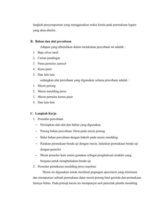 langkah penyempurnan yang menggunakan reaksi kimia pada permukaan logam
yang akan diteliti.
B. Bahan dan alat percobaan
Adapun yang dibutuhkan dalam melakukan percobaan ini adalah :
1. Baja silver steel
2. Cairan pendingin
3. Pasta pemoles autosol
4. Kerts pasir
5. Dan lain-lain
sedangkan alat percobaan yang digunakan selama percobaan adalah :
1. Mesin potong
2. Mesin moulding press
3. Mesin pemoles kertas pasir
4. Dan lain-lain
C. Langkah Kerja
1. Prosedur percobaan
− Persiapkan alat-alat dan bahan yang digunakan
− Potong bahan percobaan 10cm pada mesin potong
− Balut bahan percobaan dengan bakelit pada mesin moulding
− Ratakan permukaan benda uji dengan mesin, haluskan permukaan benda uji
dengan pemoles
− Mesin pemoles kain sutera gunakan sebagai penghalusan terakhir yang
berguna untuk menghaluskan benda uji
2. Prosedur pemakaian moulding press machine
Mesin ini digunakan untuk membuat pegangan speciment yang minimum
dan mempunyai sebuah permukaan datar mesin potong baut gerinda dan permukaan
lainnya bebas. Pada prinsip mesin ini mempunyai unit pencetak plastik moulding
 