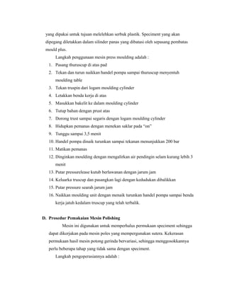 yang dipakai untuk tujuan melelehkan serbuk plastik. Speciment yang akan
dipegang diletakkan dalam silinder panas yang dibatasi oleh sepasang pembatas
mould plus.
Langkah penggunaan mesin press moulding adalah :
1. Pasang thuruscup di atas pad
2. Tekan dan turun naikkan handel pompa sampai thuruscup menyentuh
moulding table
3. Tekan truspin dari logam moulding cylinder
4. Letakkan benda kerja di atas
5. Masukkan bakelit ke dalam moulding cylinder
6. Tutup bahan dengan prust atas
7. Dorong trust sampai segaris dengan logam moulding cylinder
8. Hidupkan pemanas dengan menekan saklar pada “on”
9. Tunggu sampai 3,5 menit
10. Handel pompa dinaik turunkan sampai tekanan menunjukkan 200 bar
11. Matikan pemanas
12. Dinginkan moulding dengan mengalirkan air pendingin selam kurang lebih 3
menit
13. Putar pressurelease kutub berlawanan dengan jarum jam
14. Keluarka truscup dan pasangkan lagi dengan kedudukan dibalikkan
15. Putar pressure searah jarum jam
16. Naikkan moulding unit dengan menaik turunkan handel pompa sampai benda
kerja jatuh kedalam truscup yang telah terbalik.
D. Prosedur Pemakaian Mesin Polishing
Mesin ini digunakan untuk memperhalus permukaan speciment sehingga
dapat dikerjakan pada mesin poles yang mempergunakan sutera. Kekerasan
permukaan hasil mesin potong gerinda bervariasi, sehingga menggosokkannya
perlu beberapa tahap yang tidak sama dengan speciment.
Langkah pengoperasiannya adalah :
 