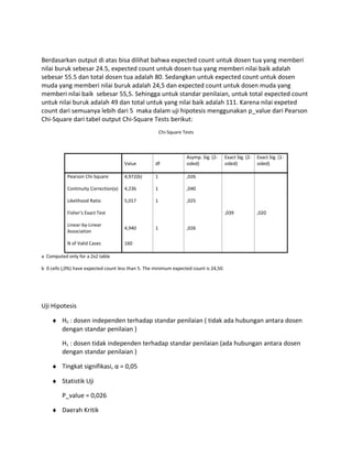 Berdasarkan output di atas bisa dilihat bahwa expected count untuk dosen tua yang memberi
nilai buruk sebesar 24.5, expected count untuk dosen tua yang memberi nilai baik adalah
sebesar 55.5 dan total dosen tua adalah 80. Sedangkan untuk expected count untuk dosen
muda yang memberi nilai buruk adalah 24,5 dan expected count untuk dosen muda yang
memberi nilai baik sebesar 55,5. Sehingga untuk standar penilaian, untuk total expected count
untuk nilai buruk adalah 49 dan total untuk yang nilai baik adalah 111. Karena nilai expeted
count dari semuanya lebih dari 5 maka dalam uji hipotesis menggunakan p_value dari Pearson
Chi-Square dari tabel output Chi-Square Tests berikut:
Chi-Square Tests
Value df
Asymp. Sig. (2-
sided)
Exact Sig. (2-
sided)
Exact Sig. (1-
sided)
Pearson Chi-Square 4,972(b) 1 ,026
Continuity Correction(a) 4,236 1 ,040
Likelihood Ratio 5,017 1 ,025
Fisher's Exact Test ,039 ,020
Linear-by-Linear
Association
4,940 1 ,026
N of Valid Cases 160
a Computed only for a 2x2 table
b 0 cells (,0%) have expected count less than 5. The minimum expected count is 24,50.
Uji Hipotesis
♦ H0 : dosen independen terhadap standar penilaian ( tidak ada hubungan antara dosen
dengan standar penilaian )
H1 : dosen tidak independen terhadap standar penilaian (ada hubungan antara dosen
dengan standar penilaian )
♦ Tingkat signifikasi, α = 0,05
♦ Statistik Uji
P_value = 0,026
♦ Daerah Kritik
 