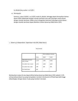 H0 ditolak jika p-value < α ( 0,05 )
♦ Kesimpulan
Karena p_value ( 0,026 ) < α ( 0,05 ) maka H0 ditolak. Sehingga dapat disimpulkan bahwa
dosen tidak independen dengan standar penilaian atau ada hubungan antara dosen
dengan standar penilaian. Maka untuk mengetahui keeratan hubungan antara dosen
dengan standar penilaian dapat diketahui melalui besarnya Odds Rasio ( OR ).
c. Dalam uji independensi diperlukan nilai OR ( Odds Rasio )
Risk Estimate
Value
95% Confidence Interval
Upper Lower
Odds Ratio for dosen
(tua / muda)
2,179 1,092 4,350
For cohort nilai = buruk 1,722 1,054 2,815
For cohort nilai = baik ,790 ,640 ,976
N of Valid Cases 160
Berdasarkan output di atas dapat dilihat bahwa besarnya Odds Rasio ( OR ) adalah 2.179,
artinya bahwa dosen tua yang menyatakan memberi nilai buruk 2,179 kali lipat lebih tinggi
dibandingkan dengan dosen muda yang memberi nilai baik.
 