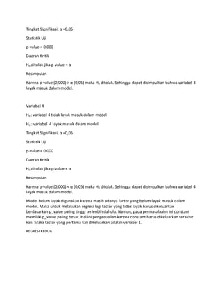 Tingkat Signifikasi, α =0,05
Statistik Uji
p-value = 0,000
Daerah Kritik
H0 ditolak jika p-value < α
Kesimpulan
Karena p-value (0,000) > α (0,05) maka H0 ditolak. Sehingga dapat disimpulkan bahwa variabel 3
layak masuk dalam model.
Variabel 4
H0 : variabel 4 tidak layak masuk dalam model
H1 : variabel 4 layak masuk dalam model
Tingkat Signifikasi, α =0,05
Statistik Uji
p-value = 0,000
Daerah Kritik
H0 ditolak jika p-value < α
Kesimpulan
Karena p-value (0,000) < α (0,05) maka H0 ditolak. Sehingga dapat disimpulkan bahwa variabel 4
layak masuk dalam model.
Model belum layak digunakan karena masih adanya factor yang belum layak masuk dalam
model. Maka untuk melakukan regresi lagi factor yang tidak layak harus dikeluarkan
berdasarkan p_value paling tinggi terlenbih dahulu. Namun, pada permasalaahn ini constant
memiliki p_value paling besar. Hal ini pengecualian karena constant harus dikeluarkan terakhir
kali. Maka factor yang pertama kali dikeluarkan adalah variabel 1.
REGRESI KEDUA
 