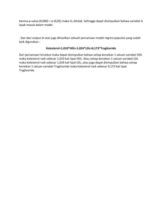 Karena p-value (0,000) < α (0,05) maka H0 ditolak. Sehingga dapat disimpulkan bahwa variabel 4
layak masuk dalam model.
. Dan dari output di atas juga dihasilkan sebuah persamaan model regresi populasi yang sudah
baik digunakan :
Kolesterol=1,010*HDL+1,024*LDL+0,173*Trygliceride
Dari persamaan tersebut maka dapat disimpulkan bahwa setiap kenaikan 1 satuan variabel HDL
maka kolesterol naik sebesar 1,010 kali lipat HDL. Atau setiap kenaikan 1 satuan variabel LDL
maka kolesterol naik sebesar 1,024 kali lipat LDL, atau juga dapat disimpulkan bahwa setiap
kenaikan 1 satuan variabel Trygliceride maka kolesterol naik sebesar 0,173 kali lipat
Trygliceride.
 