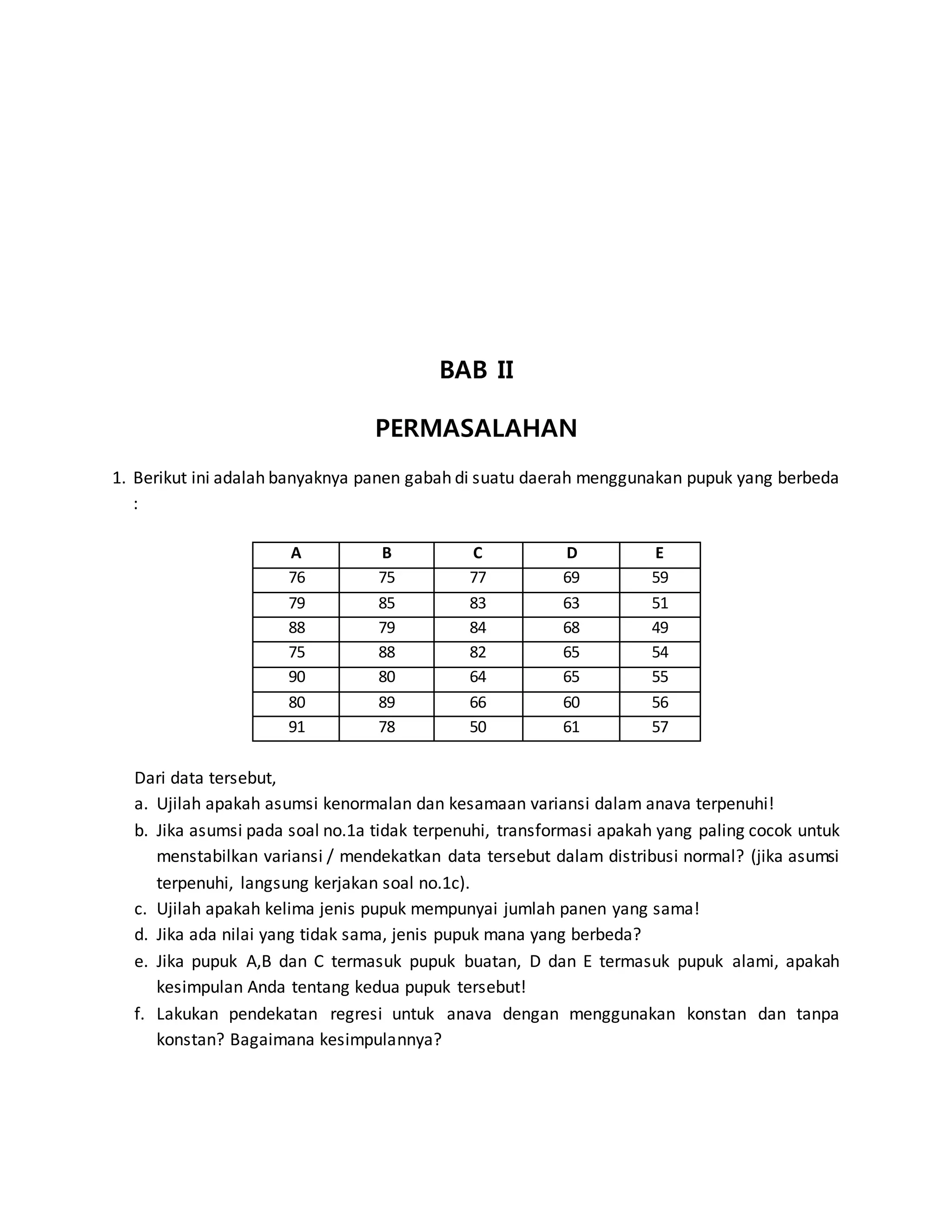 BAB II
PERMASALAHAN
1. Berikut ini adalah banyaknya panen gabah di suatu daerah menggunakan pupuk yang berbeda
:
A B C D E
76 75 77 69 59
79 85 83 63 51
88 79 84 68 49
75 88 82 65 54
90 80 64 65 55
80 89 66 60 56
91 78 50 61 57
Dari data tersebut,
a. Ujilah apakah asumsi kenormalan dan kesamaan variansi dalam anava terpenuhi!
b. Jika asumsi pada soal no.1a tidak terpenuhi, transformasi apakah yang paling cocok untuk
menstabilkan variansi / mendekatkan data tersebut dalam distribusi normal? (jika asumsi
terpenuhi, langsung kerjakan soal no.1c).
c. Ujilah apakah kelima jenis pupuk mempunyai jumlah panen yang sama!
d. Jika ada nilai yang tidak sama, jenis pupuk mana yang berbeda?
e. Jika pupuk A,B dan C termasuk pupuk buatan, D dan E termasuk pupuk alami, apakah
kesimpulan Anda tentang kedua pupuk tersebut!
f. Lakukan pendekatan regresi untuk anava dengan menggunakan konstan dan tanpa
konstan? Bagaimana kesimpulannya?
 
