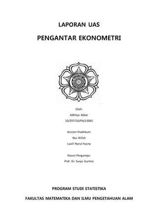 LAPORAN UAS
PENGANTAR EKONOMETRI
.
Oleh:
Adhitya Akbar
10/297716/PA/13065
Asisten Praktikum:
Nur Alifah
Luaili Nurul Husna
Dosen Pengampu:
Prof. Dr. Suryo Guritno
PROGRAM STUDI STATISTIKA
FAKULTAS MATEMATIKA DAN ILMU PENGETAHUAN ALAM
 