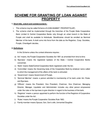The Ludhiana Central CoopBank Ltd.
SCHEME FOR GRANTING OF LOAN AGAINST
PROPERTY
1. Short title, extent and commencement:-
i. This scheme may be called Scheme of LOAN AGAINST PROPERTY(LAP)
ii. The scheme shall be implemented through the branches of the Punjab State Cooperative
Bank Limited & Central Cooperative Banks only through an urban branch in the State of
Punjab and shall be available to Individuals. Beneficiaries should be enrolled as Nominal
Member of the bank. It shall come into force from the date as the Registrar, Coop. Societies,
Punjab, Chandigarh decides.
2. Definitions:
In this Scheme unless the context otherwise requires :
a) Act’ means, the Punjab Cooperative Societies Act 1961 as amended from time to time.
b) ‘Bye-laws’ means the registered byelaws of the State / Central Cooperative Banks
concerned.
c) ‘Bank’ means State/Central Cooperative Bank registered under the Act.
d) ‘Committee’ means the Governing body of the Cooperative Bank by whatever name called
to which the management of the affairs of the bank is entrusted.
e) ‘Government’ means Government of Punjab.
f) ‘Nominal Member’ means a person admitted to membership of he bank under Act. Rules
and Bye-laws.
g) ‘Officers’ means the President, Vice President, Chairman, Vice Chairman, Managing
Director, Manager, Liquidator and Administrator includes any other person empowered
under the rules or the bye laws to give direction in regard to the business of the bank.
h) ‘Registrar’ means a person appointed to perform the function of the Registrar of Cooperative
Societies under the Act.
i) ‘Rules’ means the Punjab Cooperative Societies Rule 1963.
j) Family member means Spouse, Son, Son’s wife, Unmarried Daughter.
 
