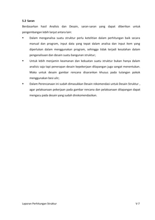 Laporan Perhitungan Struktur V-7
5.2 Saran
Berdasarkan hasil Analisis dan Desain, saran-saran yang dapat diberikan untuk
pengembangan lebih lanjut antara lain:
 Dalam menganalisa suatu struktur perlu ketelitian dalam perhitungan baik secara
manual dan program, input data yang tepat dalam analisa dan input item yang
diperlukan dalam menggunakan program, sehingga tidak terjadi kesalahan dalam
penganalisaan dan desain suatu bangunan struktur;
 Untuk lebih menjamin keamanan dan kekuatan suatu struktur bukan hanya dalam
analisis saja tapi penerapan desain kepekerjaan dilapangan juga sangat menentukan.
Maka untuk desain gambar rencana disarankan khusus pada tulangan pokok
menggunakan besi ulir;
 Dalam Perencanaan ini sudah dimasukkan Desain rekomendasi untuk Desain Struktur ,
agar pelaksanaan pekerjaan pada gambar rencana dan pelaksanaan dilapangan dapat
mengacu pada desain yang sudah direkomendasikan.
 