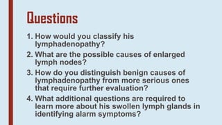 Questions
1. How would you classify his
lymphadenopathy?
2. What are the possible causes of enlarged
lymph nodes?
3. How do you distinguish benign causes of
lymphadenopathy from more serious ones
that require further evaluation?
4. What additional questions are required to
learn more about his swollen lymph glands in
identifying alarm symptoms?
 