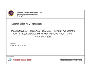 Direktorat Jenderal Perhubungan Laut
Kantor Unit Kesyahbandaran Utama
Tanjung Priok
Laporan Bulan Ke-2 (Konsultan)
JASA KONSULTAN PENGAWAS PEKERJAAN REHABILITASI GUDANG
KANTOR KESYAHBANDARAN UTAMA TANJUNG PRIOK TAHUN
ANGGARAN 2022
Periode:
15 Juni 2022 s/d 12 Juli 2022
Konsultan Pengawasan :
MSB - SPV - 06017 - PLB - 001
 